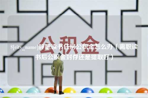 新野辞职读书住房公积金怎么办（离职读书后公积金封存还是提取好）